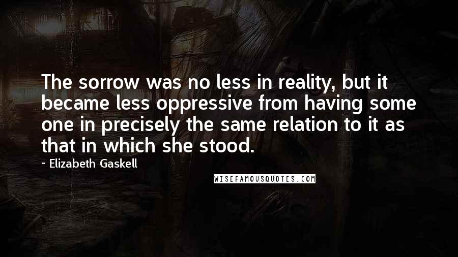 Elizabeth Gaskell Quotes: The sorrow was no less in reality, but it became less oppressive from having some one in precisely the same relation to it as that in which she stood.