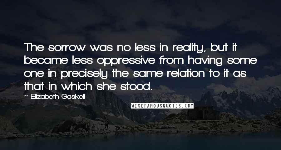 Elizabeth Gaskell Quotes: The sorrow was no less in reality, but it became less oppressive from having some one in precisely the same relation to it as that in which she stood.