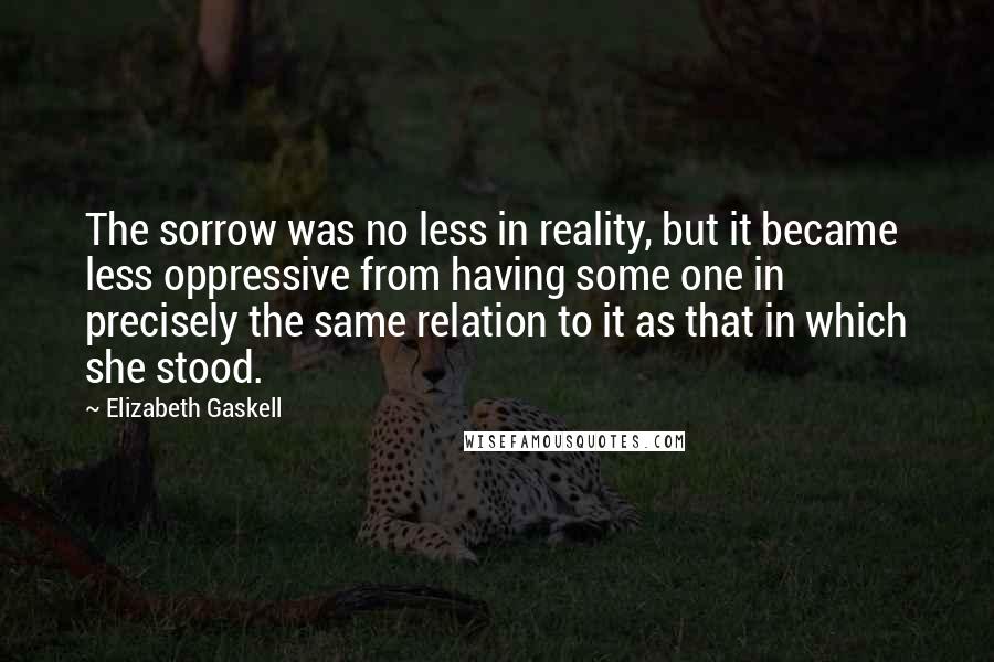 Elizabeth Gaskell Quotes: The sorrow was no less in reality, but it became less oppressive from having some one in precisely the same relation to it as that in which she stood.