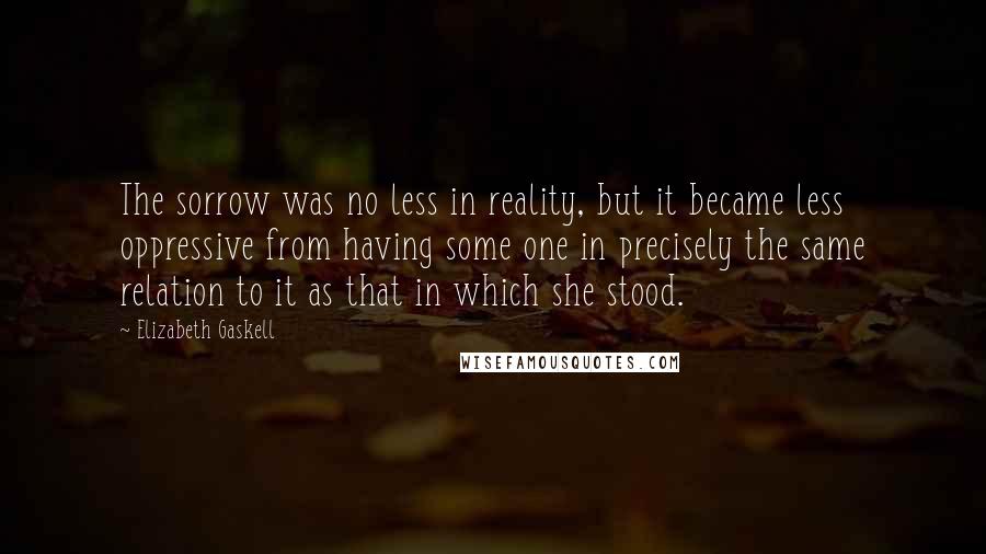 Elizabeth Gaskell Quotes: The sorrow was no less in reality, but it became less oppressive from having some one in precisely the same relation to it as that in which she stood.