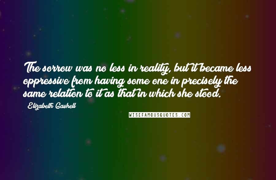 Elizabeth Gaskell Quotes: The sorrow was no less in reality, but it became less oppressive from having some one in precisely the same relation to it as that in which she stood.