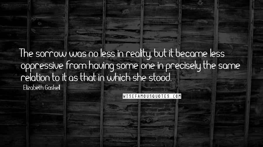 Elizabeth Gaskell Quotes: The sorrow was no less in reality, but it became less oppressive from having some one in precisely the same relation to it as that in which she stood.