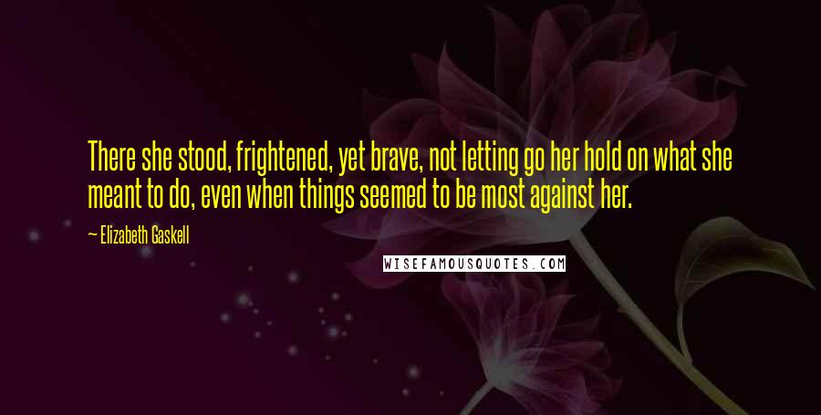 Elizabeth Gaskell Quotes: There she stood, frightened, yet brave, not letting go her hold on what she meant to do, even when things seemed to be most against her.