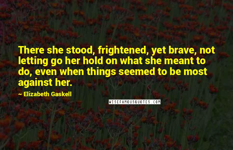 Elizabeth Gaskell Quotes: There she stood, frightened, yet brave, not letting go her hold on what she meant to do, even when things seemed to be most against her.
