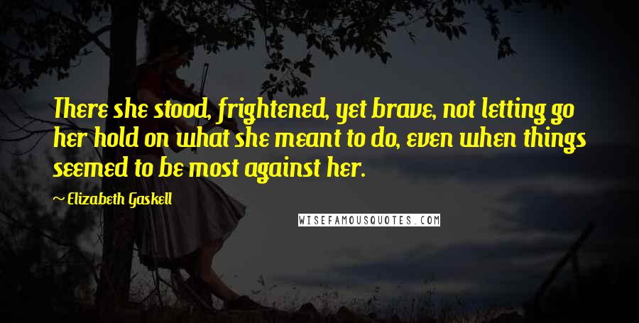 Elizabeth Gaskell Quotes: There she stood, frightened, yet brave, not letting go her hold on what she meant to do, even when things seemed to be most against her.