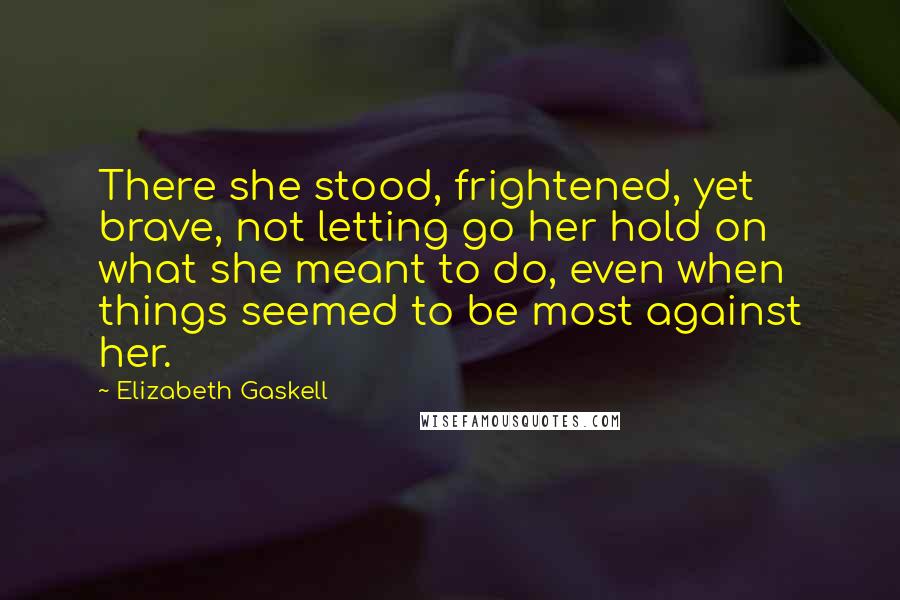 Elizabeth Gaskell Quotes: There she stood, frightened, yet brave, not letting go her hold on what she meant to do, even when things seemed to be most against her.
