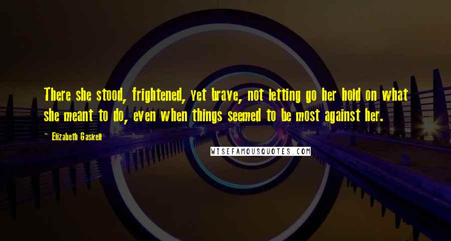 Elizabeth Gaskell Quotes: There she stood, frightened, yet brave, not letting go her hold on what she meant to do, even when things seemed to be most against her.