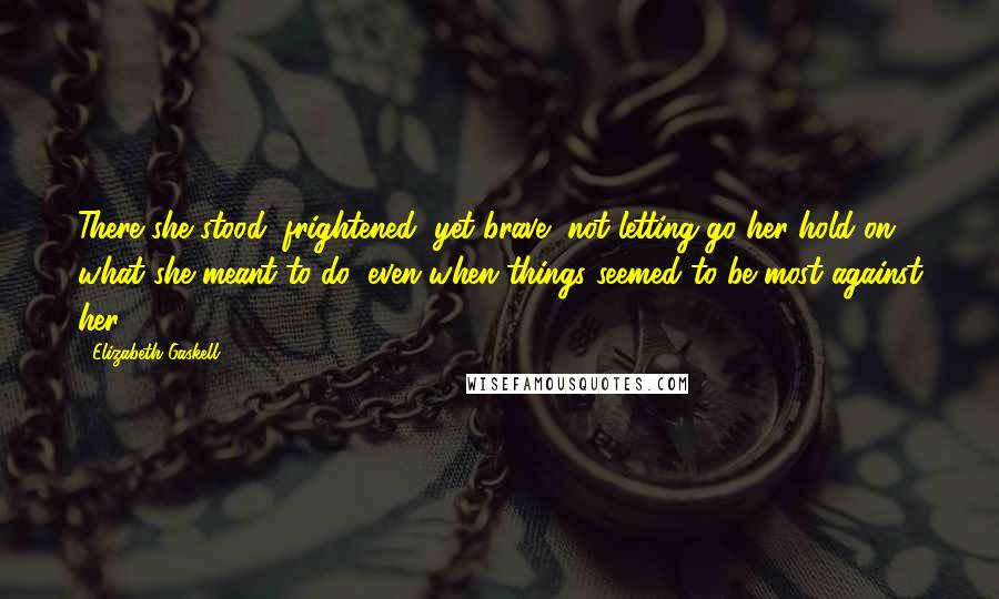 Elizabeth Gaskell Quotes: There she stood, frightened, yet brave, not letting go her hold on what she meant to do, even when things seemed to be most against her.