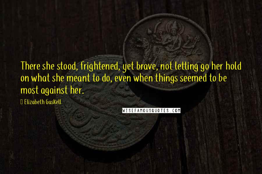 Elizabeth Gaskell Quotes: There she stood, frightened, yet brave, not letting go her hold on what she meant to do, even when things seemed to be most against her.