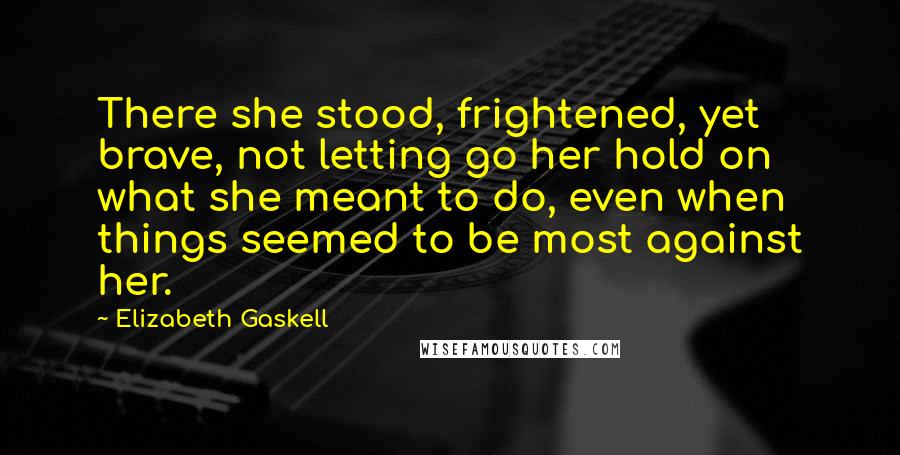 Elizabeth Gaskell Quotes: There she stood, frightened, yet brave, not letting go her hold on what she meant to do, even when things seemed to be most against her.