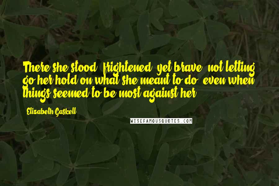 Elizabeth Gaskell Quotes: There she stood, frightened, yet brave, not letting go her hold on what she meant to do, even when things seemed to be most against her.