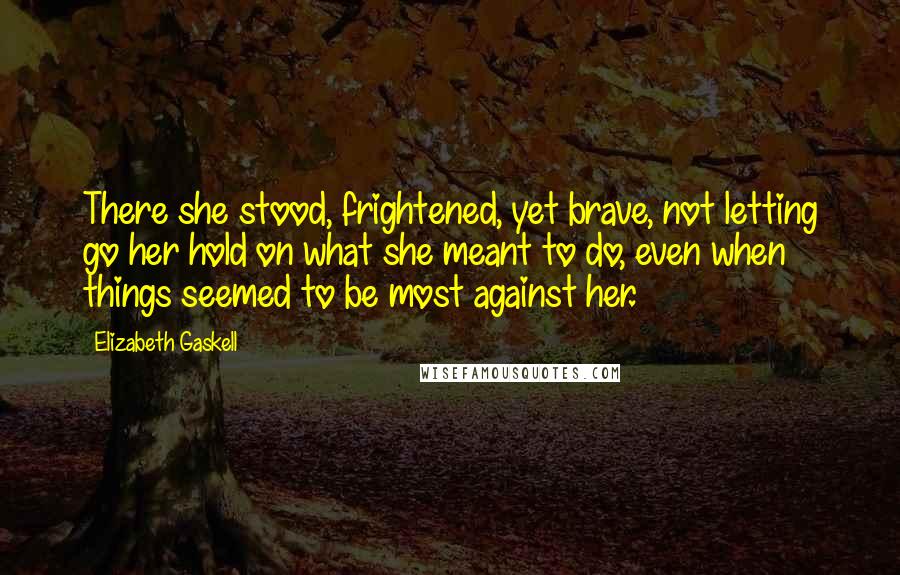 Elizabeth Gaskell Quotes: There she stood, frightened, yet brave, not letting go her hold on what she meant to do, even when things seemed to be most against her.