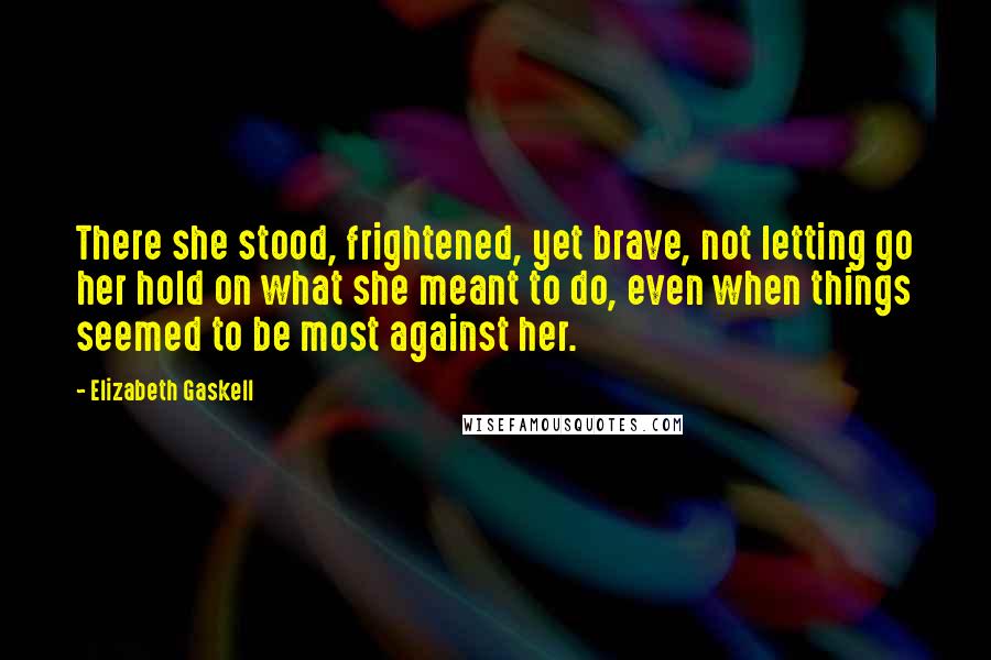 Elizabeth Gaskell Quotes: There she stood, frightened, yet brave, not letting go her hold on what she meant to do, even when things seemed to be most against her.