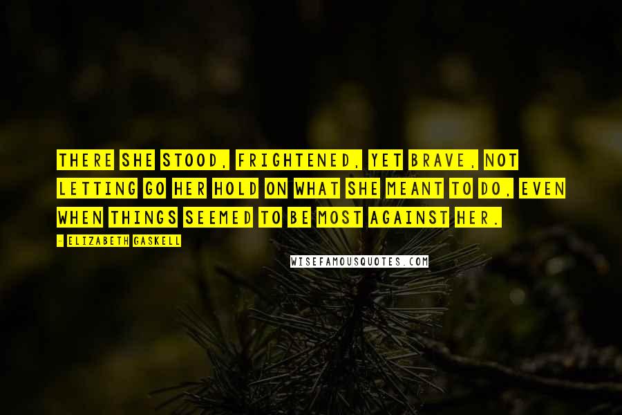 Elizabeth Gaskell Quotes: There she stood, frightened, yet brave, not letting go her hold on what she meant to do, even when things seemed to be most against her.