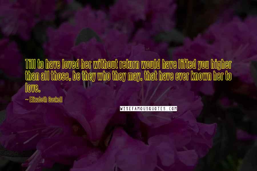Elizabeth Gaskell Quotes: Till to have loved her without return would have lifted you higher than all those, be they who they may, that have ever known her to love.