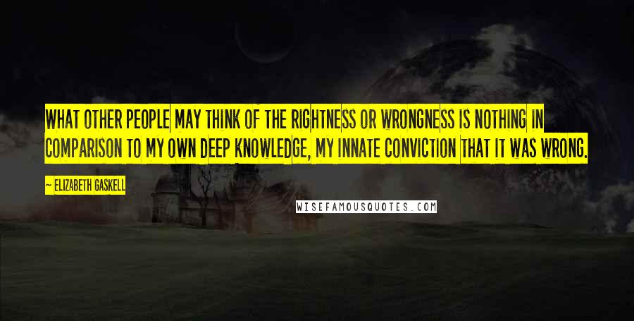 Elizabeth Gaskell Quotes: What other people may think of the rightness or wrongness is nothing in comparison to my own deep knowledge, my innate conviction that it was wrong.