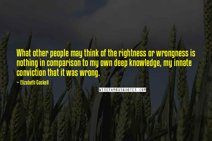 Elizabeth Gaskell Quotes: What other people may think of the rightness or wrongness is nothing in comparison to my own deep knowledge, my innate conviction that it was wrong.