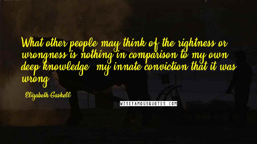 Elizabeth Gaskell Quotes: What other people may think of the rightness or wrongness is nothing in comparison to my own deep knowledge, my innate conviction that it was wrong.