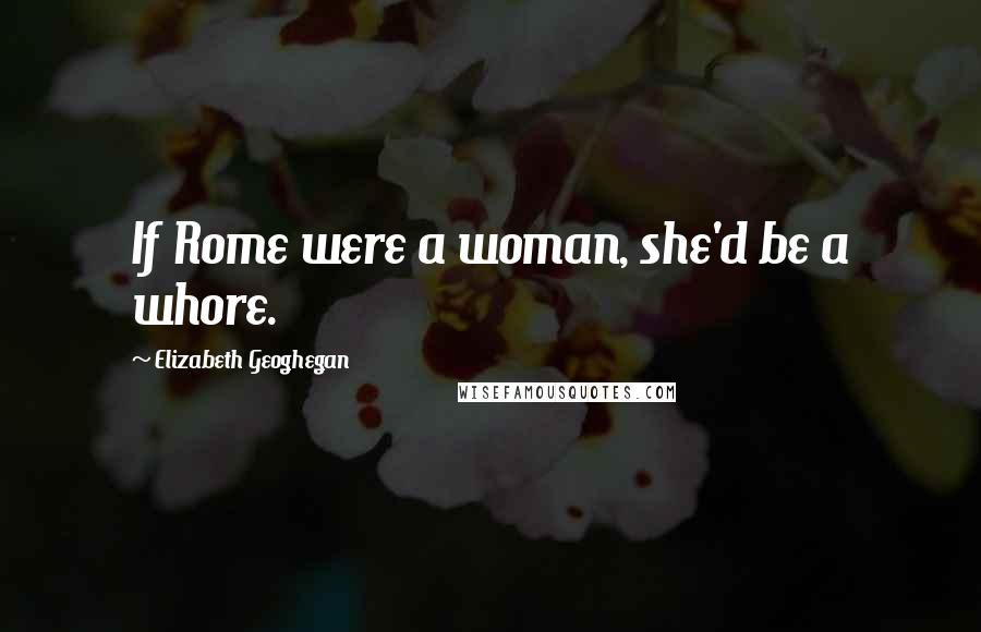 Elizabeth Geoghegan Quotes: If Rome were a woman, she'd be a whore.