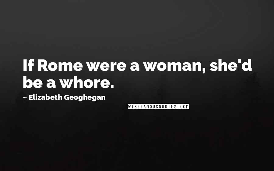 Elizabeth Geoghegan Quotes: If Rome were a woman, she'd be a whore.