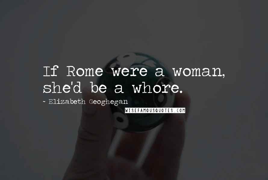 Elizabeth Geoghegan Quotes: If Rome were a woman, she'd be a whore.