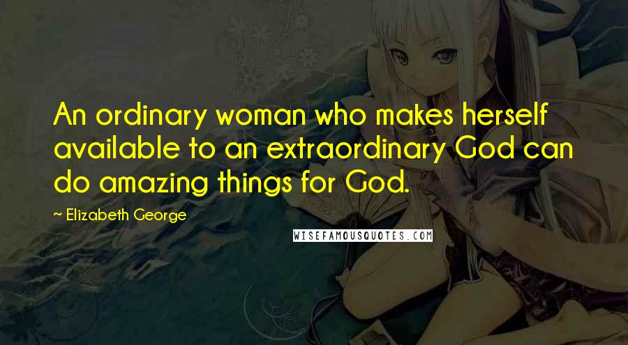 Elizabeth George Quotes: An ordinary woman who makes herself available to an extraordinary God can do amazing things for God.