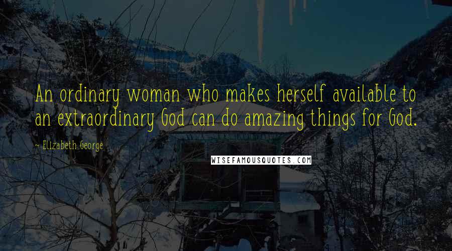 Elizabeth George Quotes: An ordinary woman who makes herself available to an extraordinary God can do amazing things for God.