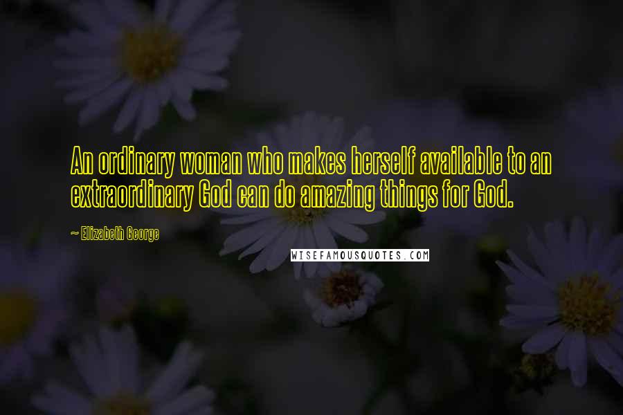 Elizabeth George Quotes: An ordinary woman who makes herself available to an extraordinary God can do amazing things for God.