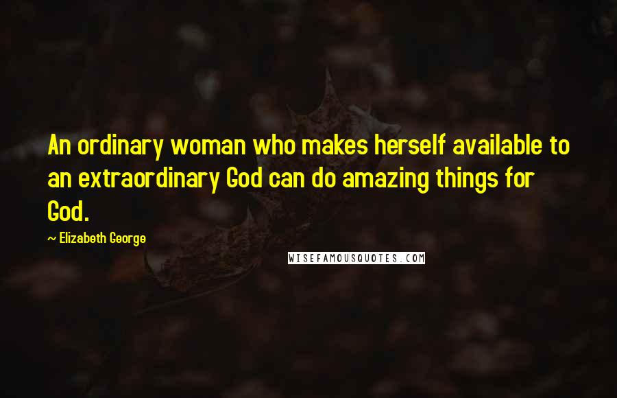 Elizabeth George Quotes: An ordinary woman who makes herself available to an extraordinary God can do amazing things for God.