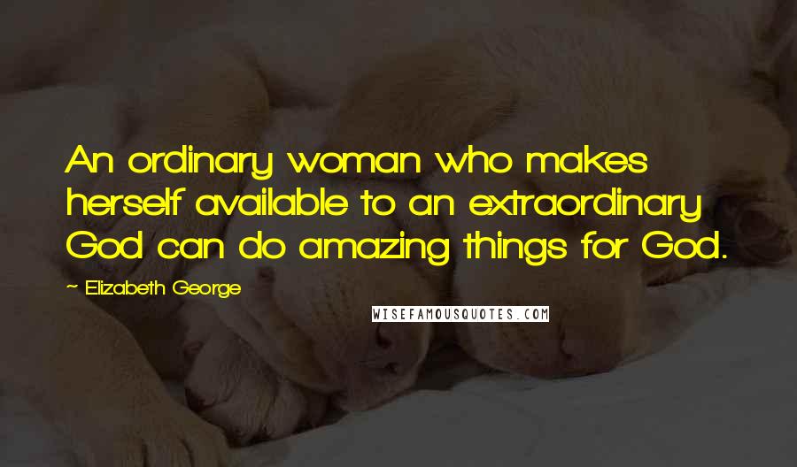 Elizabeth George Quotes: An ordinary woman who makes herself available to an extraordinary God can do amazing things for God.