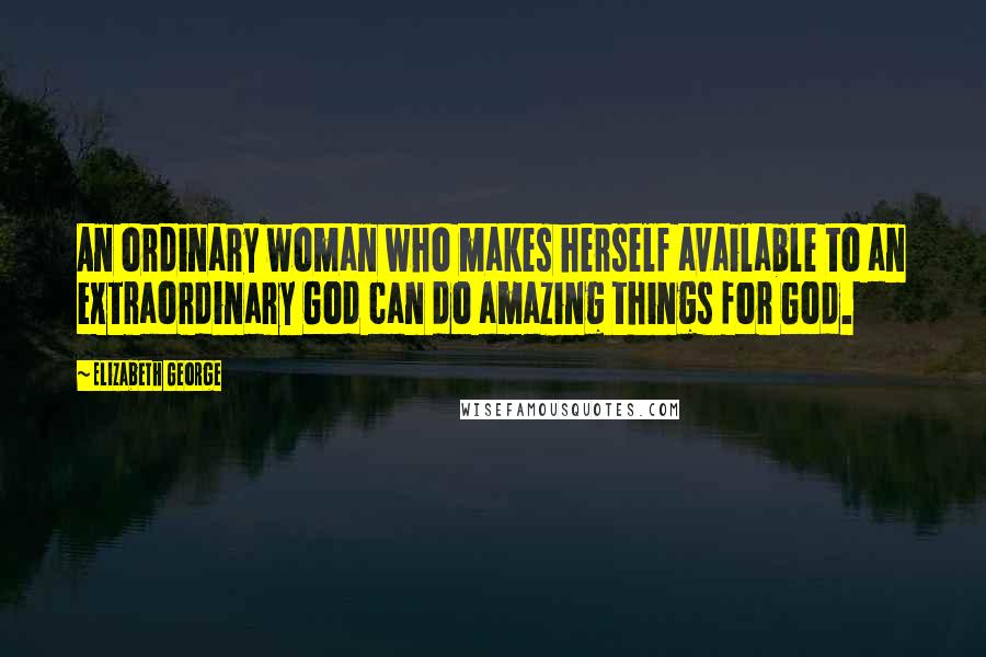 Elizabeth George Quotes: An ordinary woman who makes herself available to an extraordinary God can do amazing things for God.