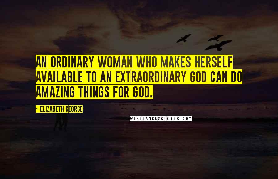 Elizabeth George Quotes: An ordinary woman who makes herself available to an extraordinary God can do amazing things for God.