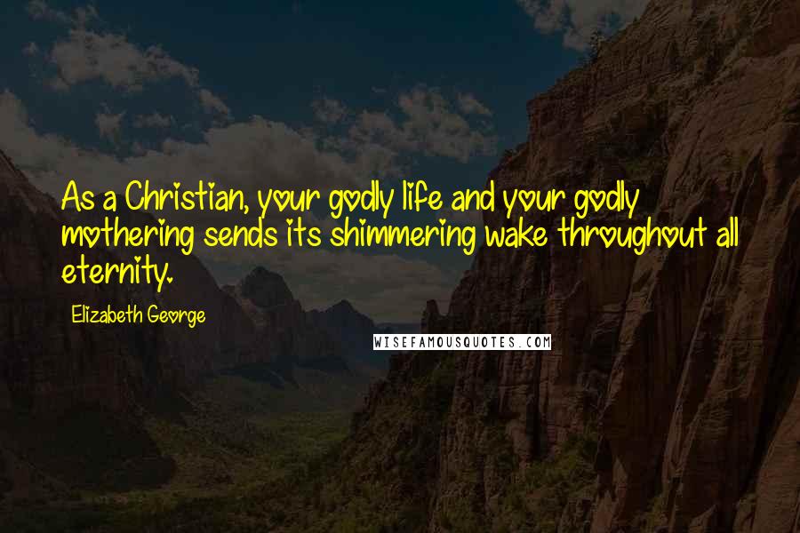 Elizabeth George Quotes: As a Christian, your godly life and your godly mothering sends its shimmering wake throughout all eternity.