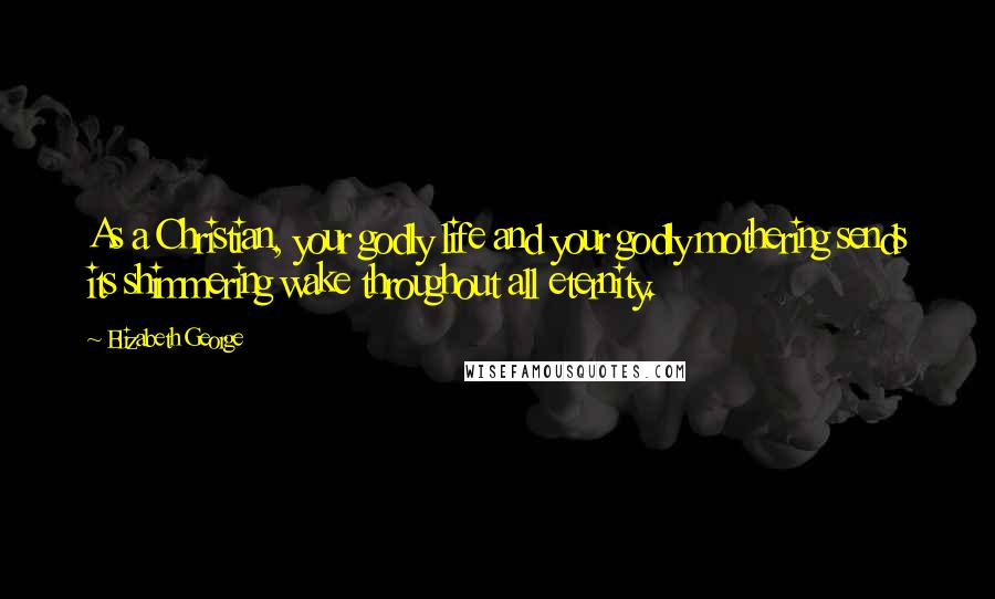 Elizabeth George Quotes: As a Christian, your godly life and your godly mothering sends its shimmering wake throughout all eternity.