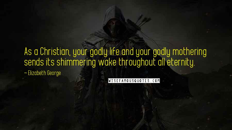 Elizabeth George Quotes: As a Christian, your godly life and your godly mothering sends its shimmering wake throughout all eternity.