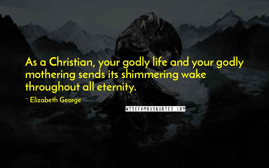 Elizabeth George Quotes: As a Christian, your godly life and your godly mothering sends its shimmering wake throughout all eternity.