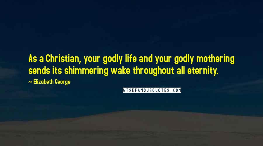 Elizabeth George Quotes: As a Christian, your godly life and your godly mothering sends its shimmering wake throughout all eternity.