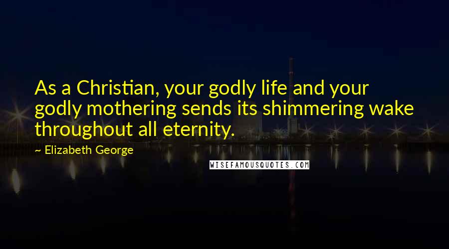Elizabeth George Quotes: As a Christian, your godly life and your godly mothering sends its shimmering wake throughout all eternity.