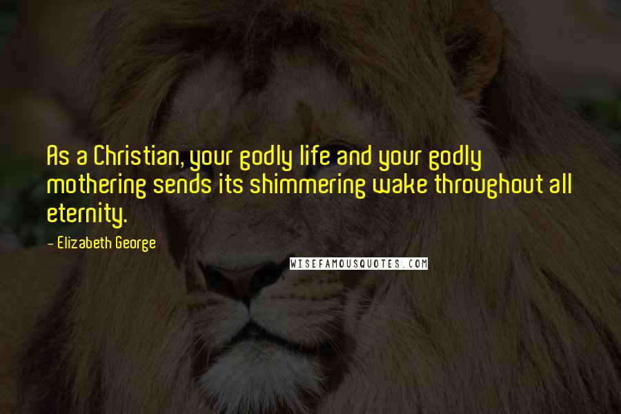 Elizabeth George Quotes: As a Christian, your godly life and your godly mothering sends its shimmering wake throughout all eternity.