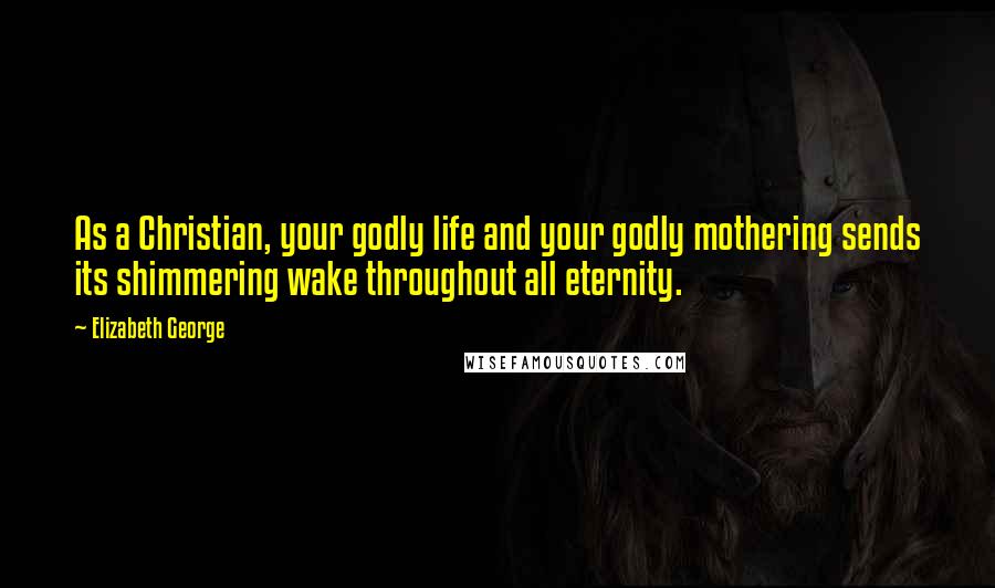 Elizabeth George Quotes: As a Christian, your godly life and your godly mothering sends its shimmering wake throughout all eternity.