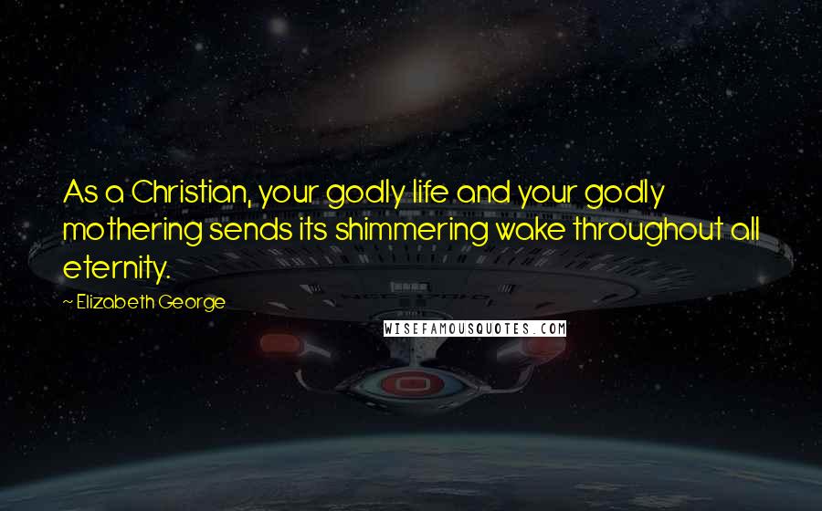 Elizabeth George Quotes: As a Christian, your godly life and your godly mothering sends its shimmering wake throughout all eternity.