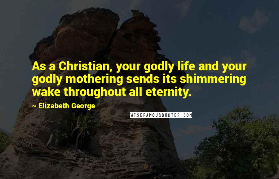 Elizabeth George Quotes: As a Christian, your godly life and your godly mothering sends its shimmering wake throughout all eternity.