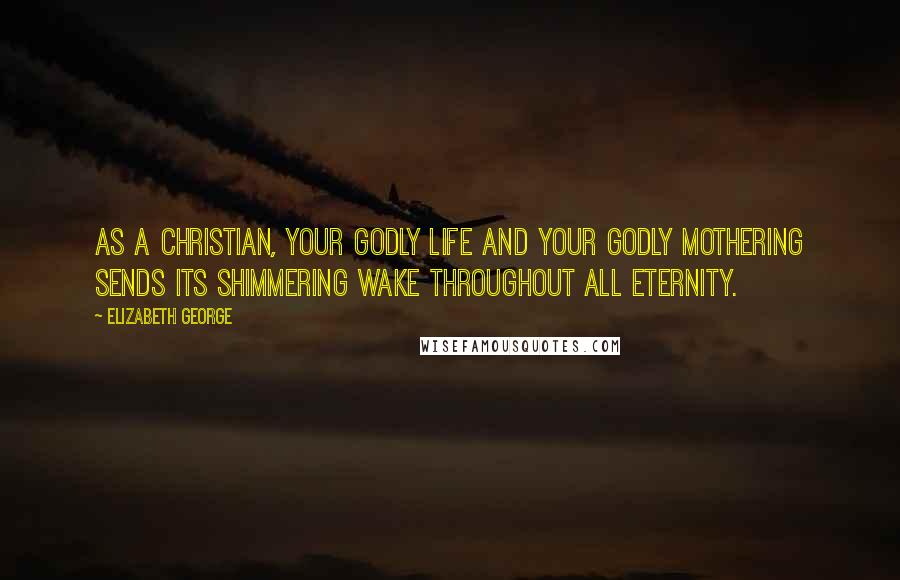 Elizabeth George Quotes: As a Christian, your godly life and your godly mothering sends its shimmering wake throughout all eternity.