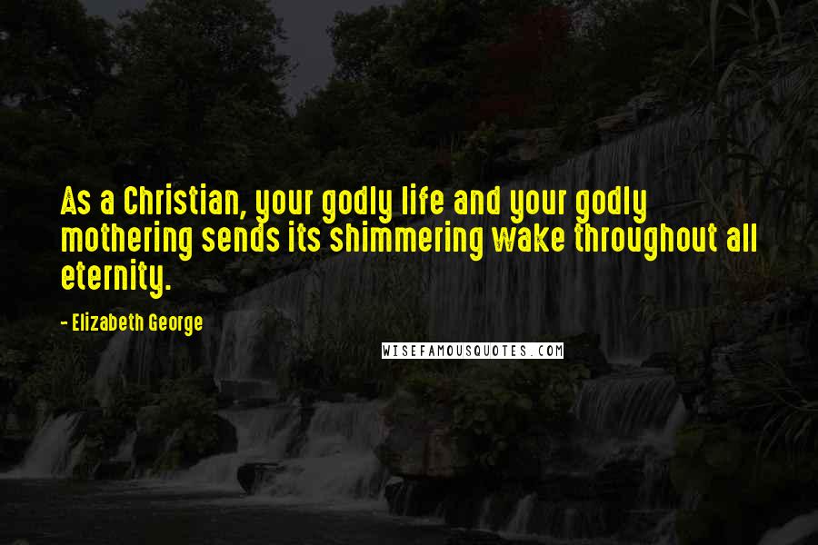 Elizabeth George Quotes: As a Christian, your godly life and your godly mothering sends its shimmering wake throughout all eternity.