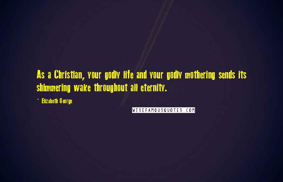 Elizabeth George Quotes: As a Christian, your godly life and your godly mothering sends its shimmering wake throughout all eternity.