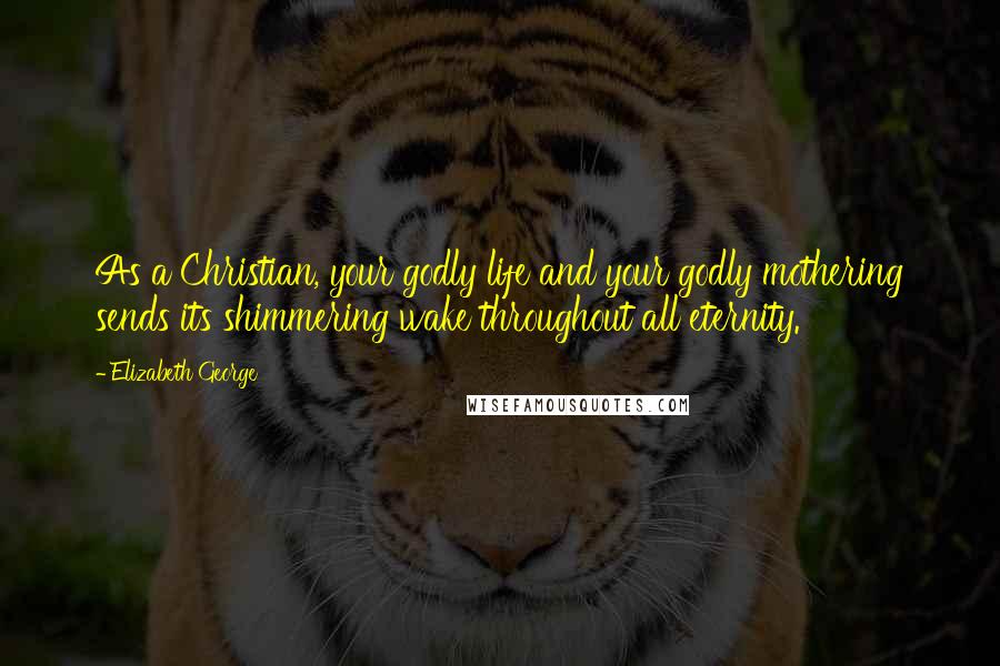Elizabeth George Quotes: As a Christian, your godly life and your godly mothering sends its shimmering wake throughout all eternity.