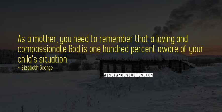 Elizabeth George Quotes: As a mother, you need to remember that a loving and compassionate God is one hundred percent aware of your child's situation.