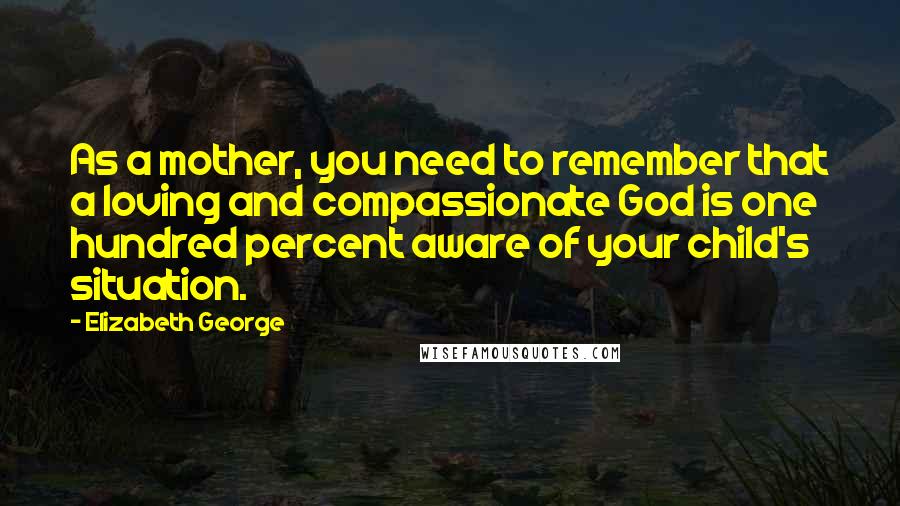 Elizabeth George Quotes: As a mother, you need to remember that a loving and compassionate God is one hundred percent aware of your child's situation.