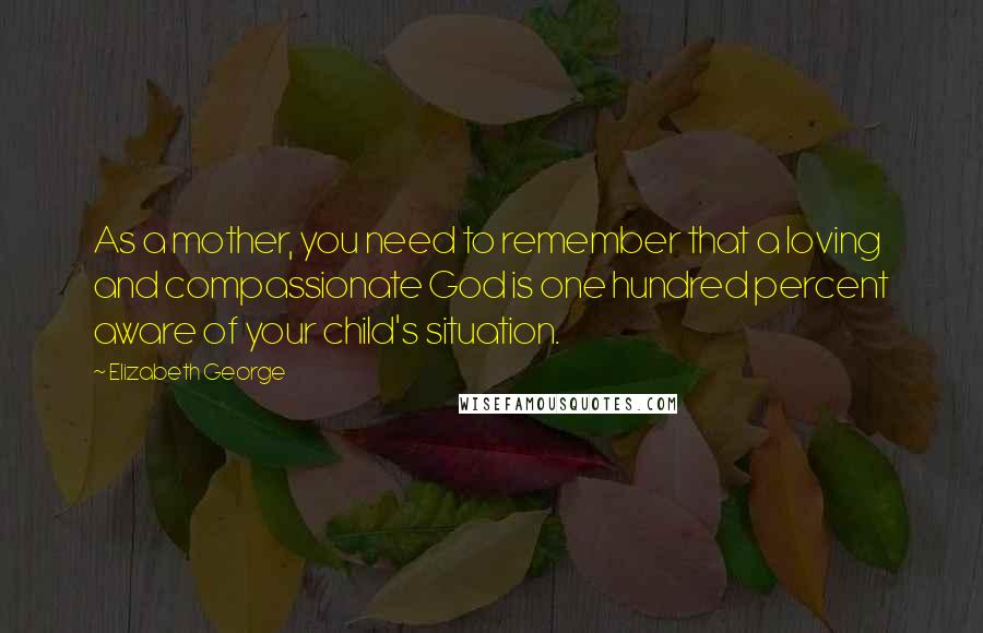 Elizabeth George Quotes: As a mother, you need to remember that a loving and compassionate God is one hundred percent aware of your child's situation.