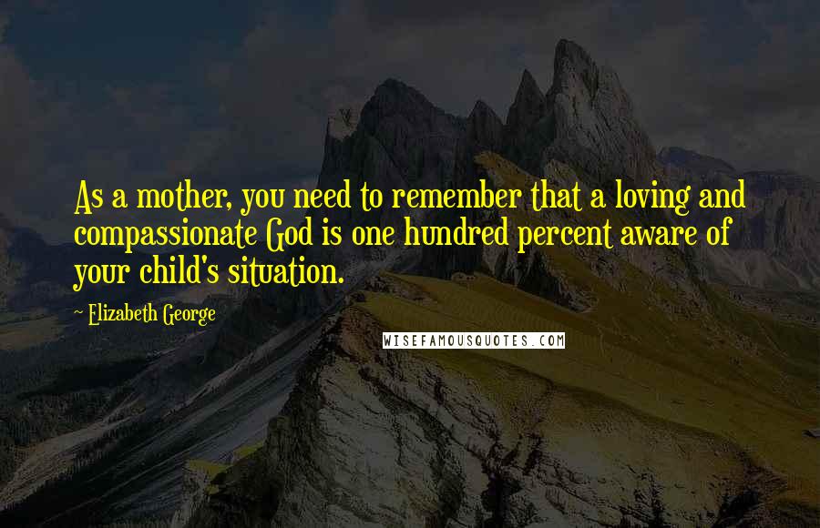 Elizabeth George Quotes: As a mother, you need to remember that a loving and compassionate God is one hundred percent aware of your child's situation.